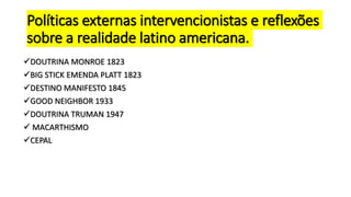 Políticas externas intervencionistas e reflexões
sobre a realidade latino americana.
DOUTRINA MONROE 1823
BIG STICK EMENDA PLATT 1823
DESTINO MANIFESTO 1845
GOOD NEIGHBOR 1933
DOUTRINA TRUMAN 1947
 MACARTHISMO
CEPAL
 
