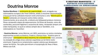 Doutrina Monroe
Destino Manifesto: O sentimento de superioridade racial ,arraigado nos
colonizadores europeus das Treze Colônias, aliado à crescente industrialização
e busca por terras cultiváveis levaram norte americanos a uma "Marcha para o
Oeste", realizando um massacre contra índios nativos.
Posteriormente, já no século XX, a indústria de Hollywood produziu inúmeros
filmes retratando a época do expansionismo. Os filmes de faroeste, como são
conhecidos, procuram legitimar o assassínio de índios, retratando sempre uma
visão maniqueísta, na qual os nativos sempre são os 'bandidos', e os
colonizadores os 'mocinhos'.
- Doutrina Monroe: James Monroe, em 1823, posicionou-se contra a tentativa
expansionista euroéia na América. Proferiu a famosa frase: "América para os
americanos". Conseqüência dessa Doutrina, foi o Corolário Polk. Esse, consistia
na anexação de antigas áreas coloniais espanholas ao território norte-
americano. O governo se comprometia a apoiar colonos que desejassem
anexar territórios. Tais ações permitiram a incorporação do Texas e Novo
México aos EUA.
 
