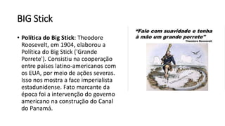 BIG Stick
• Política do Big Stick: Theodore
Roosevelt, em 1904, elaborou a
Política do Big Stick ('Grande
Porrete'). Consistiu na cooperação
entre países latino-americanos com
os EUA, por meio de ações severas.
Isso nos mostra a face imperialista
estadunidense. Fato marcante da
época foi a intervenção do governo
americano na construção do Canal
do Panamá.
 