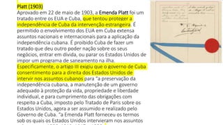 Platt (1903)
Aprovado em 22 de maio de 1903, a Emenda Platt foi um
tratado entre os EUA e Cuba, que tentou proteger a
independência de Cuba da intervenção estrangeira. É
permitido o envolvimento dos EUA em Cuba extensa
assuntos nacionais e internacionais para a aplicação da
independência cubana. É proibido Cuba de fazer um
tratado que deu outro poder nação sobre os seus
negócios, entrar em dívida, ou parar os Estados Unidos de
impor um programa de saneamento na ilha.
Especificamente, o artigo III exigiu que o governo de Cuba
consentimento para a direita dos Estados Unidos de
intervir nos assuntos cubanos para “a preservação da
independência cubana, a manutenção de um governo
adequado à proteção da vida, propriedade e liberdade
individual, e para cumprimento das obrigações com
respeito a Cuba, imposto pelo Tratado de Paris sobre os
Estados Unidos, agora a ser assumido e realizado pelo
Governo de Cuba. “a Emenda Platt forneceu os termos
sob os quais os Estados Unidos intervieram nos assuntos
 