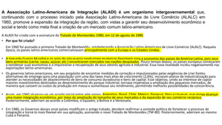 A ALADI foi criada com a assinatura do Tratado de Montevidéu 1980, em 12 de agosto de 1980.
• Por que foi criada?
Em 1960 foi assinado o primeiro Tratado de Montevidéu, estabelecendo a Associação Latino-Americana de Livre-Comércio (ALALC). Naquela
época, os países latino-americanos comercializavam principalmente com a Europa e os Estados Unidos.
• A Segunda Guerra Mundial e os anos do pós-guerra produziram mudanças favoráveis para a economia dos países da América Latina, pois seus
bens primários (carne, cacau, açúcar, etc.) encontraram mercados nas nações devastadas. Pouco tempo depois, os países europeus começaram
a reordenar suas economias e a impulsionar a recuperação de seus setores agrícola e industrial. Essa nova realidade incidiu negativamente nas
exportações latino-americanas.
• Os governos latino-americanos, em seu propósito de encontrar medidas de correção e impulsionados pelas exigências de criar fontes
alternativas de emprego para uma população com uma das taxas mais altas de crescimento (2,6%), iniciaram planos de industrialização para
atender as necessidades de abastecimento de bens de consumo duradouros e bens de capital. Esse objetivo, unido ao interesse de captar
maiores investimentos destinados ao desenvolvimento do parque industrial, tornava imperativa a ampliação dos pequenos mercados, de
maneira que caíssem os custos da produção em massa e aumentasse seu rendimento, permitindo melhores possibilidades de concorrência.
• Assim, em 1960 alcançou-se um acordo inicial entre sete países: Argentina, Brasil, Chile, México, Paraguai, Peru e Uruguai, que visava alcançar
uma maior integração econômica, por meio da ampliação do tamanho de seus mercados e da expansão de seu comércio recíproco.
Posteriormente, aderiram ao acordo a Colômbia, o Equador, a Bolívia e a Venezuela.
• Em 1980, os Governos desses onze países modificam o antigo tratado, decidem reafirmar a vontade política de fortalecer o processo de
integração e torná-lo mais flexível em sua aplicação, assinando o novo Tratado de Montevidéu (TM-80). Posteriormente, aderiram ao mesmo
Cuba e Panamá.
A Associação Latino-Americana de Integração (ALADI) é um organismo intergovernamental que,
continuando com o processo iniciado pela Associação Latino-Americana de Livre Comércio (ALALC) em
1960, promove a expansão da integração da região, com vistas a garantir seu desenvolvimento econômico e
social e tendo como meta final a criação de um mercado comum latino-americano.
 