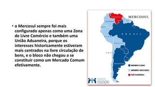 • o Mercosul sempre foi mais
configurado apenas como uma Zona
de Livre Comércio e também uma
União Aduaneira, porque os
interesses historicamente estiveram
mais centrados na livre circulação de
bens, e o bloco não chegou a se
constituir como um Mercado Comum
efetivamente.
 