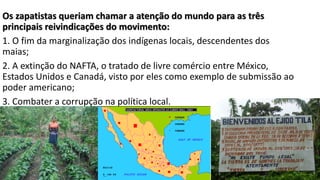 Os zapatistas queriam chamar a atenção do mundo para as três
principais reivindicações do movimento:
1. O fim da marginalização dos indígenas locais, descendentes dos
maias;
2. A extinção do NAFTA, o tratado de livre comércio entre México,
Estados Unidos e Canadá, visto por eles como exemplo de submissão ao
poder americano;
3. Combater a corrupção na política local.
 