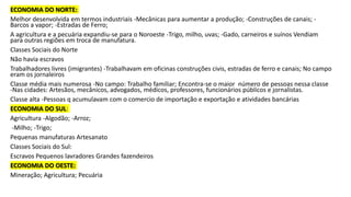 ECONOMIA DO NORTE:
Melhor desenvolvida em termos industriais -Mecânicas para aumentar a produção; -Construções de canais; -
Barcos a vapor; -Estradas de Ferro;
A agricultura e a pecuária expandiu-se para o Noroeste -Trigo, milho, uvas; -Gado, carneiros e suínos Vendiam
para outras regiões em troca de manufatura.
Classes Sociais do Norte
Não havia escravos
Trabalhadores livres (imigrantes) -Trabalhavam em oficinas construções civis, estradas de ferro e canais; No campo
eram os jornaleiros
Classe média mais numerosa -No campo: Trabalho familiar; Encontra-se o maior número de pessoas nessa classe
-Nas cidades: Artesãos, mecânicos, advogados, médicos, professores, funcionários públicos e jornalistas.
Classe alta -Pessoas q acumulavam com o comercio de importação e exportação e atividades bancárias
ECONOMIA DO SUL:
Agricultura -Algodão; -Arroz;
-Milho; -Trigo;
Pequenas manufaturas Artesanato
Classes Sociais do Sul:
Escravos Pequenos lavradores Grandes fazendeiros
ECONOMIA DO OESTE:
Mineração; Agricultura; Pecuária
 