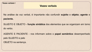 Na análise da voz verbal, é importante não confundir sujeito e objeto; agente e
paciente.
SUJEITO E OBJETO - função sintática dos elementos que se organizam em torno
do verbo.
AGENTE E PACIENTE - nos informam sobre o papel semântico desempenhado
pelo SUJEITO e pelo
OBJETO na sentença.
Vozes verbais
Vozes verbais I
 