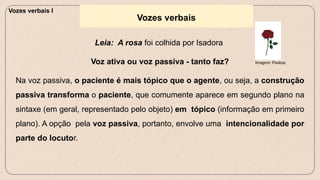 Vozes verbais
Leia: A rosa foi colhida por Isadora
Voz ativa ou voz passiva - tanto faz?
Na voz passiva, o paciente é mais tópico que o agente, ou seja, a construção
passiva transforma o paciente, que comumente aparece em segundo plano na
sintaxe (em geral, representado pelo objeto) em tópico (informação em primeiro
plano). A opção pela voz passiva, portanto, envolve uma intencionalidade por
parte do locutor.
Imagem: Pixabay
Vozes verbais I
 