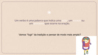 Um verbo é uma palavra que indica uma ação, um estado ou
um processo que ocorre na oração.
Vamos “fugir” da tradição e pensar de modo mais amplo?
 