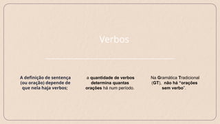 Verbos
Na Gramática Tradicional
(GT), não há “orações
sem verbo”.
A definição de sentença
(ou oração) depende de
que nela haja verbos;
a quantidade de verbos
determina quantas
orações há num período.
 