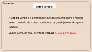 A voz do verbo é a propriedade que nos informa sobre a relação
entre o estado de coisas referido e os participantes do que é
relatado.
Vamos começar com as vozes verbais ATIVA e PASSIVA.
Vozes verbais I
Vozes verbais
 