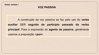 A construção da voz passiva se faz pelo uso do verbo
auxiliar SER seguido do particípio passado do verbo
principal. Para a expressão do agente da passiva, geralmente
usamos a preposição <por>.
VOZ PASSIVA
Vozes verbais I
 