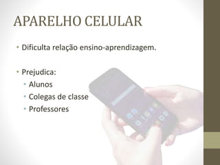 APARELHO CELULAR
• Dificulta relação ensino-aprendizagem.
• Prejudica:
• Alunos
• Colegas de classe
• Professores
 