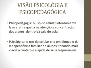 VISÃO PSICOLÓGIA E
PSICOPEDAGÓGICA
• Psicopedagogia: o uso do celular intensamente
leva a uma queda na atenção e concentração
dos alunos dentro da sala de aula.
• Psicológica: o uso do celular cria um bloqueio da
independência familiar do alunos, tonando mais
viável o contato e a ajuda de seus responsáveis.
 