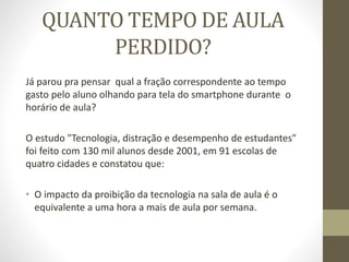 QUANTO TEMPO DE AULA
PERDIDO?
Já parou pra pensar qual a fração correspondente ao tempo
gasto pelo aluno olhando para tela do smartphone durante o
horário de aula?
O estudo "Tecnologia, distração e desempenho de estudantes"
foi feito com 130 mil alunos desde 2001, em 91 escolas de
quatro cidades e constatou que:
• O impacto da proibição da tecnologia na sala de aula é o
equivalente a uma hora a mais de aula por semana.
 
