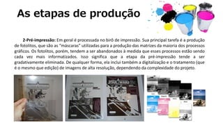 As etapas de produção
2-Pré-impressão: Em geral é processada no birô de impressão. Sua principal tarefa é a produção
de fotolitos, que são as “máscaras” utilizadas para a produção das matrizes da maioria dos processos
gráficos. Os fotolitos, porém, tendem a ser abandonados à medida que esses processos estão sendo
cada vez mais informatizados. Isso significa que a etapa da pré-impressão tende a ser
gradativamente eliminada. De qualquer forma, ela inclui também a digitalização e o tratamento (que
é o mesmo que edição) de imagens de alta resolução, dependendo da complexidade do projeto.
 