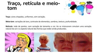 Traço, retícula e meio-
tom
Traço: cores chapadas, uniformes, sem variação.
Meio-tom: variações de tons, contraste de elementos, sombras, textura, profundidade.
Retícula: rede de pontos, com variação de tamanho e cor. Ao se misturarem simulam uma variação
natural da cor e o aspecto natural das formas que estão sendo produzidas.
 