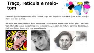 Traço, retícula e meio-
tom
Exemplos: jornais impresos em offset utilizam traço para impressão dos textos (com a tinta preta) e
meios-tons para as fotos.
Nas fotos em preto-e-branco, esses meios-tons são formados apenas com a tinta preta. Nas fotos
“coloridas”, são usadas outras tintas que, na nossa visão, parecem se misturar por meio das retículas.
Cada uma dessas tintas é impressa separadamente.
 