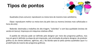 Tipos de pontos
Quadrados (mais comuns): reproduzem os meios-tons de maneira mais satisfatória;
Elipse: reproduzem melhor os meios-tons da pele clara ou morena (revistas mais sofisticadas e
livros de arte).
Redondo: destinadas a trabalhos de alta tiragem, “coloridos” e com boa qualidade (revistas de
venda em banca). Impressos em máquinas rotativas offset.
O padrão de retículas pode ser definido pelo designer por meio dos programas gráficos, mas
isso em geral é definido na etapa de pré-impressão, sob orientação do próprio designer, do produtor
gráfico ou do cliente (editoras, agências, etc.). Na dúvida opta-se pelos pontos quadrados (que é a
predefinição da maioria dos programas gráficos).
 