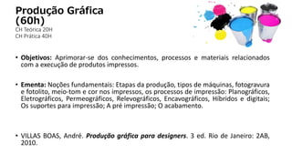 Produção Gráfica
(60h)
CH Teórica 20H
CH Prática 40H
• Objetivos: Aprimorar-se dos conhecimentos, processos e materiais relacionados
com a execução de produtos impressos.
• Ementa: Noções fundamentais: Etapas da produção, tipos de máquinas, fotogravura
e fotolito, meio-tom e cor nos impressos, os processos de impressão: Planográficos,
Eletrográficos, Permeográficos, Relevográficos, Encavográficos, Híbridos e digitais;
Os suportes para impressão; A pré impressão; O acabamento.
• VILLAS BOAS, André. Produção gráfica para designers. 3 ed. Rio de Janeiro: 2AB,
2010.
 