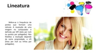 Lineatura
Refere-se à frequência de
pontos que formam uma
retícula. A resolução de uma
imagem no computador é
definida por DPI (dots per inch
ou pontos por polegadas). Nos
fotolitos a resolução depende
de outra propriedade, a LPI
(lines per inch ou linhas por
polegadas).
 