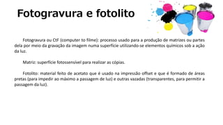 Fotogravura e fotolito
Fotogravura ou CtF (computer to filme): processo usado para a produção de matrizes ou partes
dela por meio da gravação da imagem numa superfície utilizando-se elementos químicos sob a ação
da luz.
Matriz: superfície fotossensível para realizar as cópias.
Fotolito: material feito de acetato que é usado na impressão offset e que é formado de áreas
pretas (para impedir ao máximo a passagem de luz) e outras vazadas (transparentes, para permitir a
passagem da luz).
 
