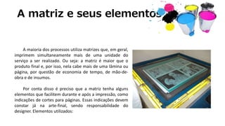 A matriz e seus elementos
A maioria dos processos utiliza matrizes que, em geral,
imprimem simultaneamente mais de uma unidade do
serviço a ser realizado. Ou seja: a matriz é maior que o
produto final e, por isso, nela cabe mais de uma lâmina ou
página, por questão de economia de tempo, de mão-de-
obra e de insumos.
Por conta disso é preciso que a matriz tenha alguns
elementos que facilitem durante e após a impressão, como
indicações de cortes para páginas. Essas indicações devem
constar já na arte-final, sendo responsabilidade do
designer. Elementos utilizados:
 