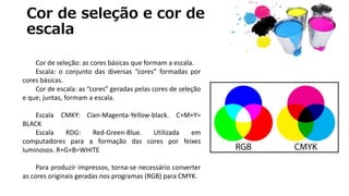 Cor de seleção e cor de
escala
Cor de seleção: as cores básicas que formam a escala.
Escala: o conjunto das diversas “cores” formadas por
cores básicas.
Cor de escala: as “cores” geradas pelas cores de seleção
e que, juntas, formam a escala.
Escala CMKY: Cian-Magenta-Yellow-black. C+M+Y=
BLACK
Escala RDG: Red-Green-Blue. Utilizada em
computadores para a formação das cores por feixes
luminosos. R+G+B=WHITE
Para produzir impressos, torna-se necessário converter
as cores originais geradas nos programas (RGB) para CMYK.
 