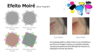 Efeito Moiré (lê-se “muarrê”)
Em produção gráfica o efeito moiré é uma interferência
que forma na imagem impressa um padrão ondulado,
causado principalmente pela definição de lineatura ou
angulação incorreta dos pontos.
 