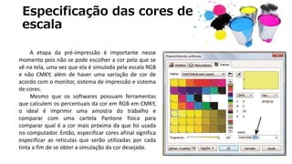 Especificação das cores de
escala
A etapa da pré-impressão é importante nesse
momento pois não se pode escolher a cor pelo que se
vê na tela, uma vez que ela é simulada pela escala RGB
e não CMKY, além de haver uma variação de cor de
acordo com o monitor, sistema de impressão e sistema
de cores.
Mesmo que os softwares possuam ferramentas
que calculem os percentuais da cor em RGB em CMKY,
o ideal é imprimir uma amostra do trabalho e
comparar com uma cartela Pantone física para
comparar qual é a cor mais próxima da que foi usada
no computador. Então, especificar cores afinal significa
especificar as retículas que serão utilizadas por cada
tinta a fim de se obter a simulação da cor desejada.
 