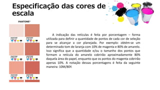 Especificação das cores de
escala
A indicação das retículas é feita por porcentagem – forma
utilizada para definir a quantidade de pontos de cada cor de seleção
para se alcançar a cor planejada. Por exemplo: obtém-se um
determinado tom de laranja com 10% de magenta e 80% de amarelo.
Isso significa que a quantidade e/ou o tamanho dos pontos que
formam a retícula do amarelo cobrirão aproximadamente 80%
daquela área do papel, enquanto que os pontos do magenta cobrirão
apenas 10%. A notação dessas porcentagens é feita da seguinte
maneira: 10M/80Y.
 