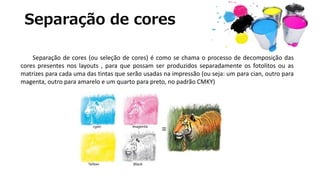 Separação de cores
Separação de cores (ou seleção de cores) é como se chama o processo de decomposição das
cores presentes nos layouts , para que possam ser produzidos separadamente os fotolitos ou as
matrizes para cada uma das tintas que serão usadas na impressão (ou seja: um para cian, outro para
magenta, outro para amarelo e um quarto para preto, no padrão CMKY)
 