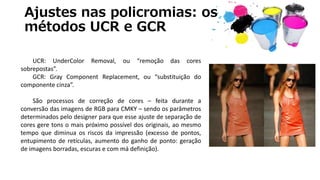 Ajustes nas policromias: os
métodos UCR e GCR
UCR: UnderColor Removal, ou “remoção das cores
sobrepostas”.
GCR: Gray Component Replacement, ou “substituição do
componente cinza”.
São processos de correção de cores – feita durante a
conversão das imagens de RGB para CMKY – sendo os parâmetros
determinados pelo designer para que esse ajuste de separação de
cores gere tons o mais próximo possível dos originais, ao mesmo
tempo que diminua os riscos da impressão (excesso de pontos,
entupimento de retículas, aumento do ganho de ponto: geração
de imagens borradas, escuras e com má definição).
 