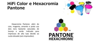 HiFi Color e Hexacromia
Pantone
Hexacromia Pantone: além do
cian, magenta, amarelo e preto usa
dois tons bastante saturados de
laranja e verde. Indicado para
impressos de alto luxo devido ao
custo elevado (seis impressões).
 