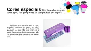 Cores especiais (também chamada de
cores spot, nos programas de computador em inglês)
Qualquer cor que não seja o cyan,
magenta, amarelo ou preto, ou seja,
qualquer cor que não seja impressa a
partir da combinação dessas tintas. Não
são produzidas por simulação de meios-
tons.
 