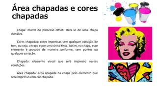 Área chapadas e cores
chapadas
Chapa: matriz do processo offset. Trata-se de uma chapa
metálica.
Cores chapadas: cores impressas sem qualquer variação de
tom, ou seja, a traço e por uma única tinta. Assim, na chapa, esse
elemento é gravado de maneira uniforme, sem pontos ou
qualquer variação.
Chapado: elemento visual que será impresso nessas
condições.
Área chapada: área ocupada na chapa pelo elemento que
será impresso com cor chapada.
 