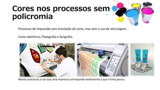 Cores nos processos sem
policromia
Processos de impressão com simulação de cores, mas sem o uso de reticulagem.
Corte eletrônico, Flexografia e Serigrafia.
Nesses processos a cor que será impressa corresponde exatamente a que a tinta possui.
 