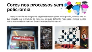 Cores nos processos sem
policromia
O uso de retículas na flexografia e serigrafia se faz com pontos muito grandes, visíveis a olho nu.
Sua utilização para a simulação de meios-tons se revela deficiente. Nesse caso a retícula consiste
muito mais num elemento a traço do propriamente dito de meio-tom.
 