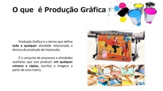 O que é Produção Gráfica ?
Produção Gráfica é o termo que define
toda e qualquer atividade relacionada a
técnica de produção de impressão.
É o conjunto de processos e atividades
auxiliares que visa produzir, em qualquer
número e cópias, escritos e imagens a
partir de uma matriz.
 