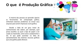 O que é Produção Gráfica ?
A maioria das pessoas ao aprender apenas
as ferramentas de computação gráfica,
enfrentam diversos problemas ao enviar seus
arquivos para serem impressos numa gráfica.
Devido a falta de um grau maior de
conhecimento não sabem, por exemplo, qual
prova escolher, ou qual o tipo de papel a ser
usado na impressão, como será o acabamento e
etc. O que pode acarretar na falta de
aproveitamento dos diversos recursos gráficos
que uma gráfica pode oferecer.
 