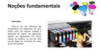 Noções fundamentais
Impressão:
Trata-se de um processo de
transferência de pigmentos de uma
matriz para um suporte visando a
obtenção de cópias. Os pigmentos
podem ser aglutinados em forma
líquida ou pastosa, ou em pó. Este
veículo pode ser chamado de tinta,
toner, fita ou filme.
 