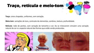 Traço, retícula e meio-tom
Traço: cores chapadas, uniformes, sem variação.
Meio-tom: variações de tons, contraste de elementos, sombras, textura, profundidade.
Retícula: rede de pontos, com variação de tamanho e cor. Ao se misturarem simulam uma variação
natural da cor e o aspecto natural das formas que estão sendo produzidas.
 