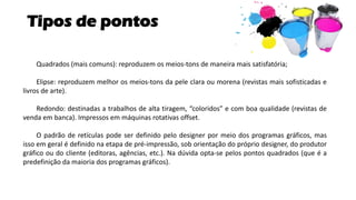 Tipos de pontos
Quadrados (mais comuns): reproduzem os meios-tons de maneira mais satisfatória;
Elipse: reproduzem melhor os meios-tons da pele clara ou morena (revistas mais sofisticadas e
livros de arte).
Redondo: destinadas a trabalhos de alta tiragem, “coloridos” e com boa qualidade (revistas de
venda em banca). Impressos em máquinas rotativas offset.
O padrão de retículas pode ser definido pelo designer por meio dos programas gráficos, mas
isso em geral é definido na etapa de pré-impressão, sob orientação do próprio designer, do produtor
gráfico ou do cliente (editoras, agências, etc.). Na dúvida opta-se pelos pontos quadrados (que é a
predefinição da maioria dos programas gráficos).
 