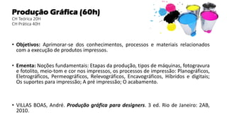 Produção Gráfica (60h)
CH Teórica 20H
CH Prática 40H
• Objetivos: Aprimorar-se dos conhecimentos, processos e materiais relacionados
com a execução de produtos impressos.
• Ementa: Noções fundamentais: Etapas da produção, tipos de máquinas, fotogravura
e fotolito, meio-tom e cor nos impressos, os processos de impressão: Planográficos,
Eletrográficos, Permeográficos, Relevográficos, Encavográficos, Híbridos e digitais;
Os suportes para impressão; A pré impressão; O acabamento.
• VILLAS BOAS, André. Produção gráfica para designers. 3 ed. Rio de Janeiro: 2AB,
2010.
 