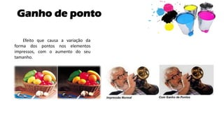 Ganho de ponto
Efeito que causa a variação da
forma dos pontos nos elementos
impressos, com o aumento do seu
tamanho.
 