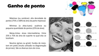 Ganho de ponto
Máximas (ou sombras): alta densidade de
pontos (75% a 100% da área da parte impressa)
Mínimas (o altas-luzes): ausência ou
pequena quantidade de pontos (25% da área).
Meias-tintas: áreas intermediárias. Entre
25% e 75% da área do suporte na qual elas se
localizam.
Neutros (grises ou grisé): fundos de meio-
tom em preto (muito utilizado na diagramação
de jornais). São os diversos tons de cinza.
 