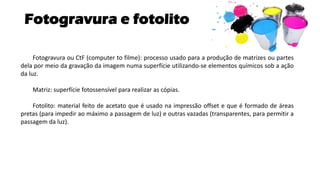Fotogravura e fotolito
Fotogravura ou CtF (computer to filme): processo usado para a produção de matrizes ou partes
dela por meio da gravação da imagem numa superfície utilizando-se elementos químicos sob a ação
da luz.
Matriz: superfície fotossensível para realizar as cópias.
Fotolito: material feito de acetato que é usado na impressão offset e que é formado de áreas
pretas (para impedir ao máximo a passagem de luz) e outras vazadas (transparentes, para permitir a
passagem da luz).
 