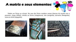 A matriz e seus elementos
Podem ser físicas ou virtuais. No caso das físicas recebem nomes diversos de acordo com o
processo: chapa (offset), cilindro ou forma (rotogravura), tela (serigrafia), borracha (flexografia),
rama ou clichê (tipografia).
 