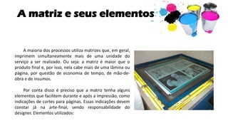 A matriz e seus elementos
A maioria dos processos utiliza matrizes que, em geral,
imprimem simultaneamente mais de uma unidade do
serviço a ser realizado. Ou seja: a matriz é maior que o
produto final e, por isso, nela cabe mais de uma lâmina ou
página, por questão de economia de tempo, de mão-de-
obra e de insumos.
Por conta disso é preciso que a matriz tenha alguns
elementos que facilitem durante e após a impressão, como
indicações de cortes para páginas. Essas indicações devem
constar já na arte-final, sendo responsabilidade do
designer. Elementos utilizados:
 