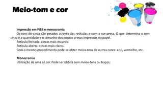 Meio-tom e cor
Impressão em P&B e monocromia
Os tons de cinza são gerados através das retículas e com a cor preta. O que determina o tom
cinza é a quantidade e o tamanho dos pontos pretos impressos no papel.
Retícula fechada: cinzas mais escuros.
Retícula aberta: cinzas mais claros.
Com o mesmo procedimento pode-se obter meios-tons de outras cores: azul, vermelho, etc.
Monocromia
Utilização de uma só cor. Pode ser obtida com meios-tons ou traços;
 