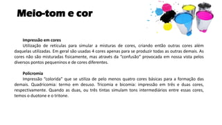 Meio-tom e cor
Impressão em cores
Utilização de retículas para simular a misturas de cores, criando então outras cores além
daquelas utilizadas. Em geral são usadas 4 cores apenas para se produzir todas as outras demais. As
cores não são misturadas fisicamente, mas através da “confusão” provocada em nossa vista pelos
diversos pontos pequeninos e de cores diferentes.
Policromia
Impressão “colorida” que se utiliza de pelo menos quatro cores básicas para a formação das
demais. Quadricomia: termo em desuso. Tricomia e bicomia: impressão em três e duas cores,
respectivamente. Quando as duas, ou três tintas simulam tons intermediários entre essas cores,
temos o duotone e o tritone.
 