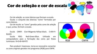 Cor de seleção e cor de escala
Cor de seleção: as cores básicas que formam a escala.
Escala: o conjunto das diversas “cores” formadas por
cores básicas.
Cor de escala: as “cores” geradas pelas cores de seleção
e que, juntas, formam a escala.
Escala CMKY: Cian-Magenta-Yellow-black. C+M+Y=
BLACK
Escala RDG: Red-Green-Blue. Utilizada em
computadores para a formação das cores por feixes
luminosos. R+G+B=WHITE
Para produzir impressos, torna-se necessário converter
as cores originais geradas nos programas (RGB) para CMYK.
 